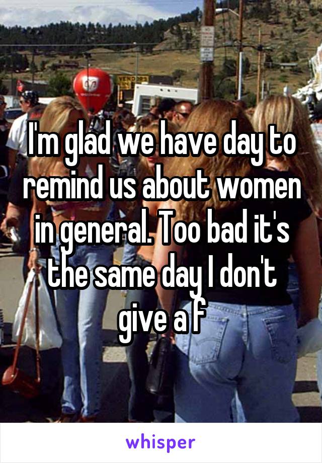 I'm glad we have day to remind us about women in general. Too bad it's the same day I don't give a f