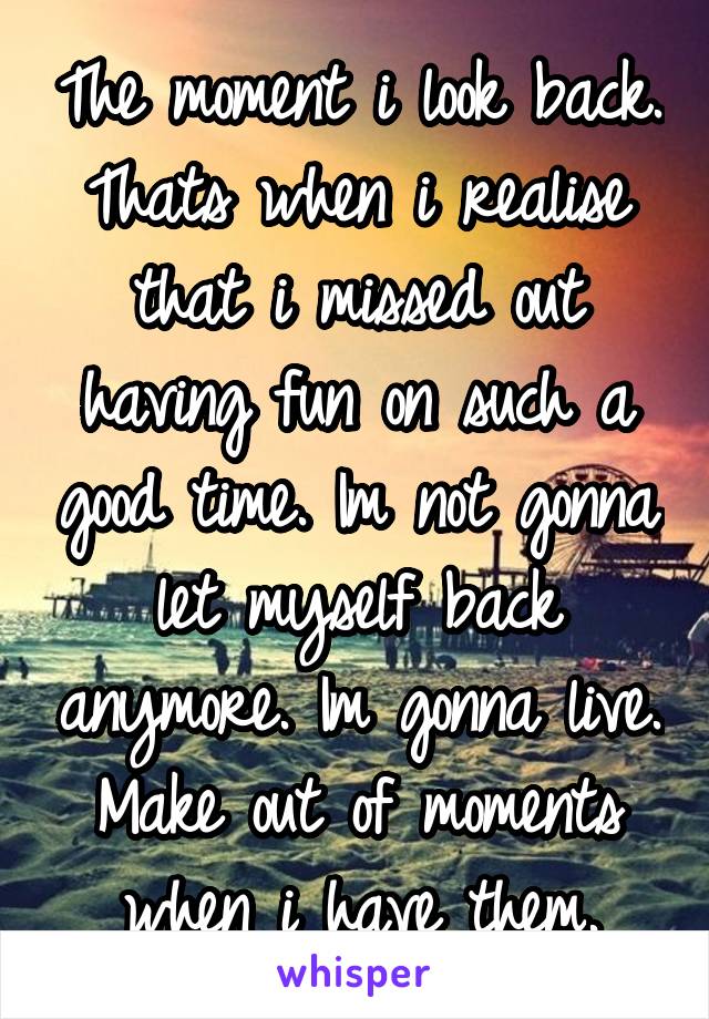 The moment i look back. Thats when i realise that i missed out having fun on such a good time. Im not gonna let myself back anymore. Im gonna live. Make out of moments when i have them.