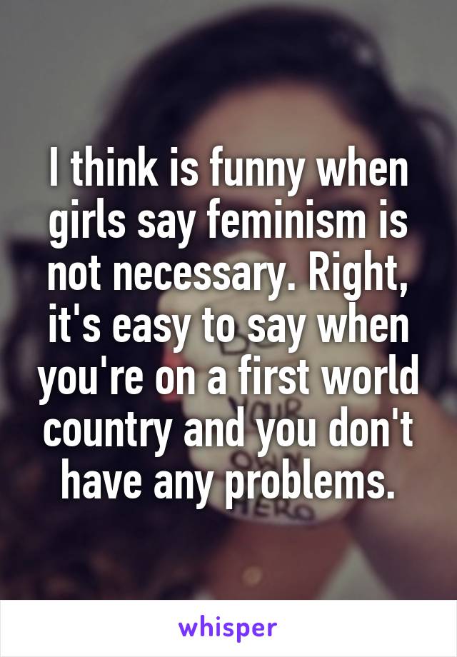 I think is funny when girls say feminism is not necessary. Right, it's easy to say when you're on a first world country and you don't have any problems.