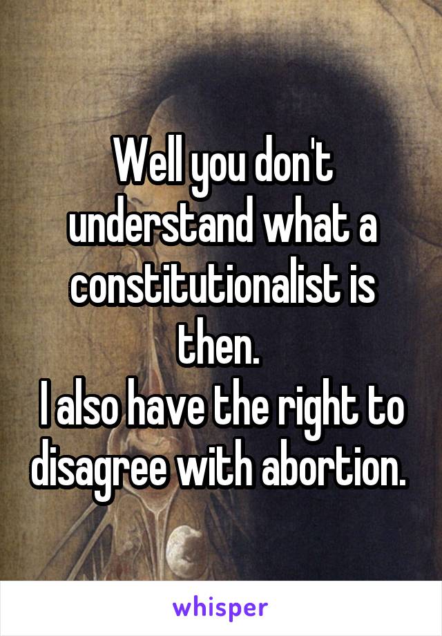 Well you don't understand what a constitutionalist is then. 
I also have the right to disagree with abortion. 