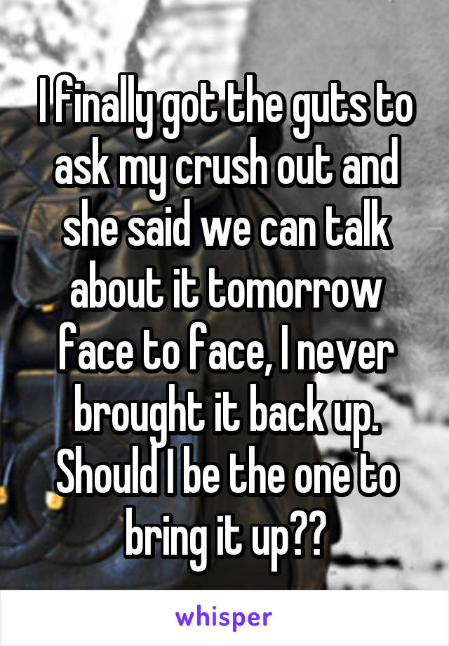 I finally got the guts to ask my crush out and she said we can talk about it tomorrow face to face, I never brought it back up. Should I be the one to bring it up??