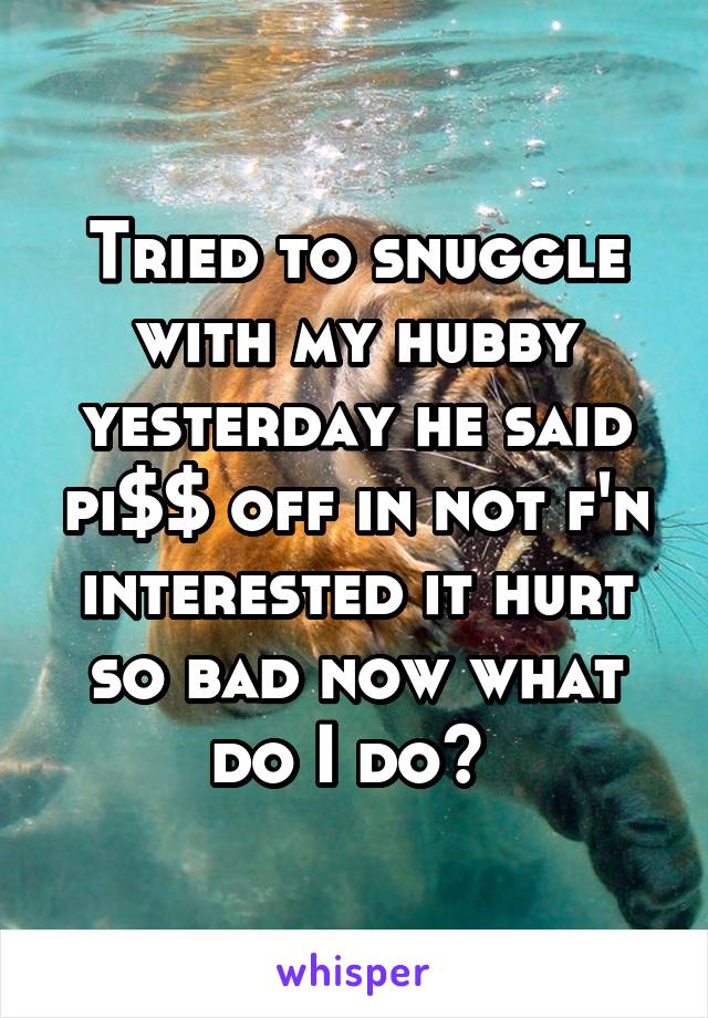 Tried to snuggle with my hubby yesterday he said pi$$ off in not f'n interested it hurt so bad now what do I do? 