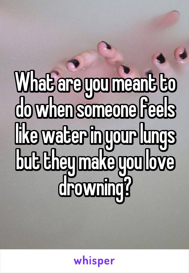 What are you meant to do when someone feels like water in your lungs but they make you love drowning?