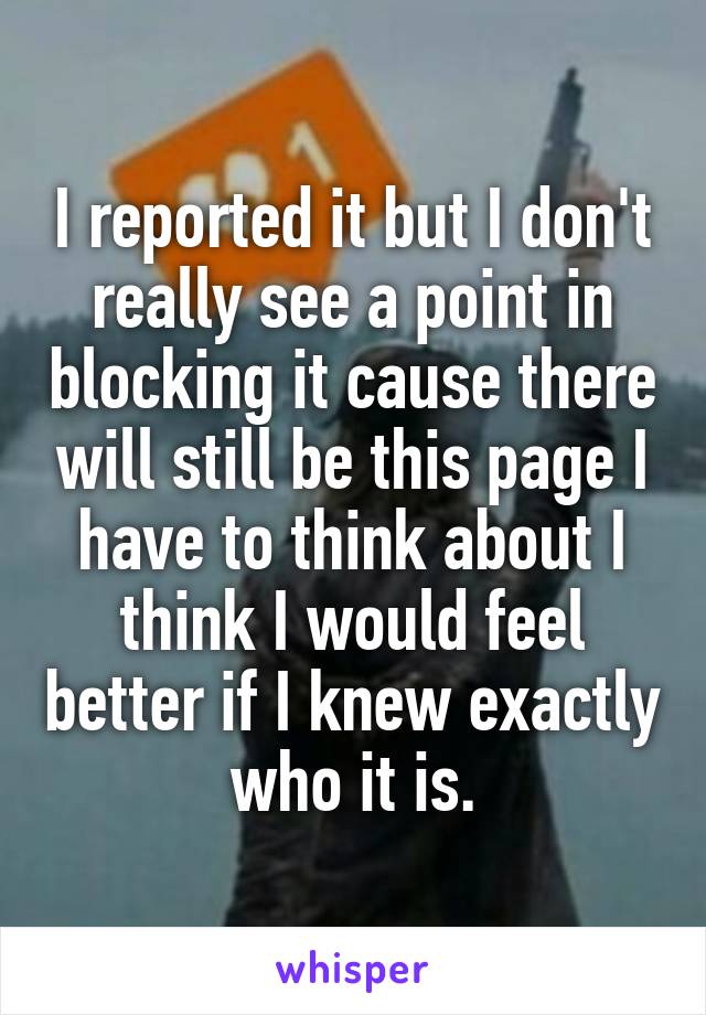 I reported it but I don't really see a point in blocking it cause there will still be this page I have to think about I think I would feel better if I knew exactly who it is.