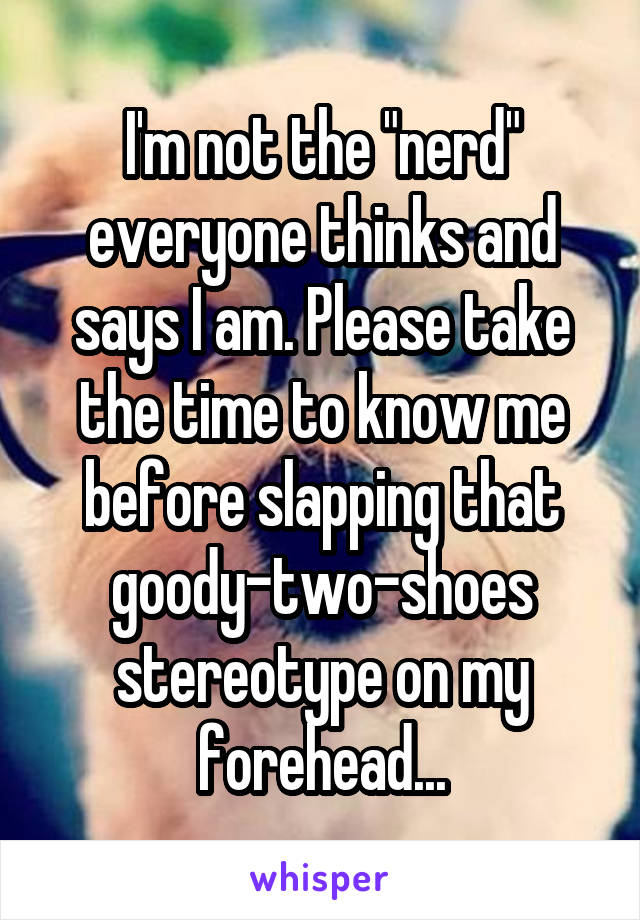 I'm not the "nerd" everyone thinks and says I am. Please take the time to know me before slapping that goody-two-shoes stereotype on my forehead...