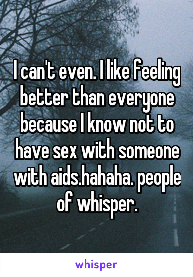 I can't even. I like feeling better than everyone because I know not to have sex with someone with aids.hahaha. people of whisper.