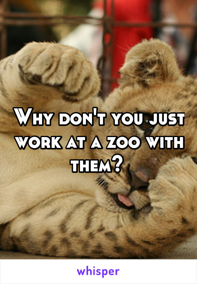 Why don't you just work at a zoo with them? 