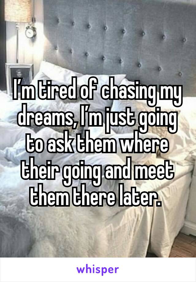 I’m tired of chasing my dreams, I’m just going to ask them where their going and meet them there later. 