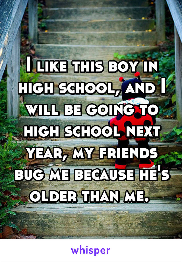 I like this boy in high school, and I will be going to high school next year, my friends bug me because he's older than me. 