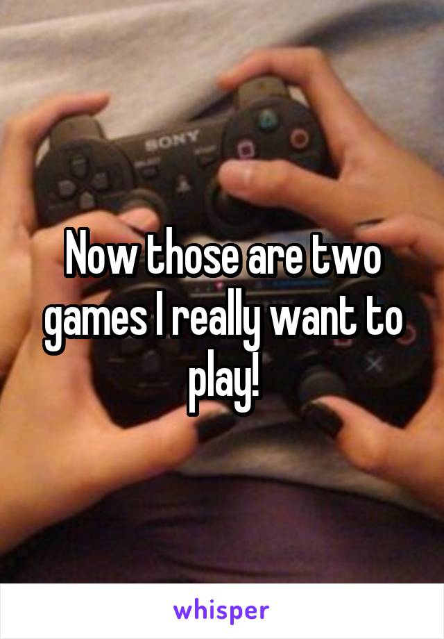 Now those are two games I really want to play!