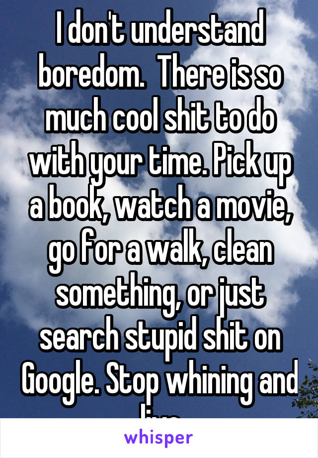 I don't understand boredom.  There is so much cool shit to do with your time. Pick up a book, watch a movie, go for a walk, clean something, or just search stupid shit on Google. Stop whining and live