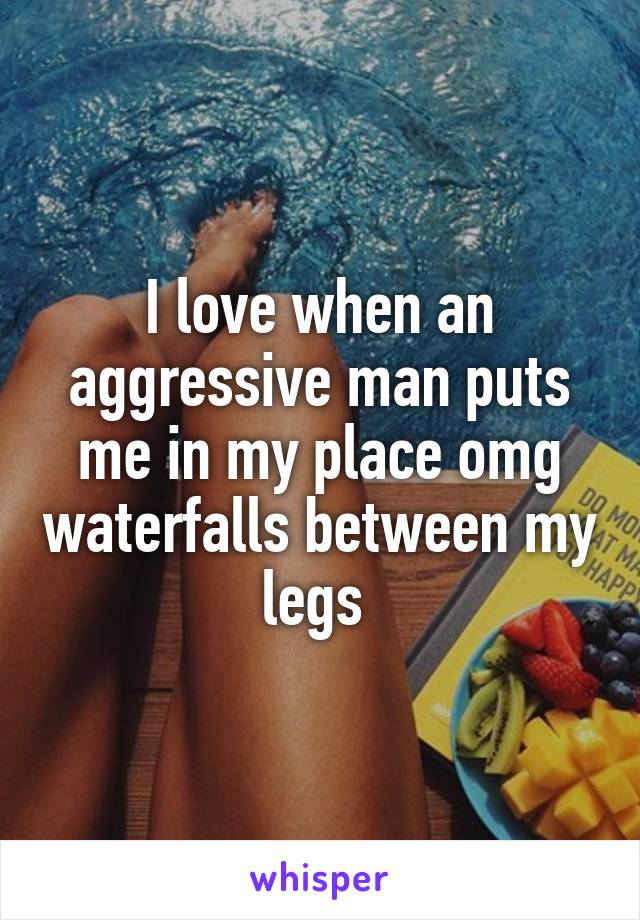 I love when an aggressive man puts me in my place omg waterfalls between my legs 