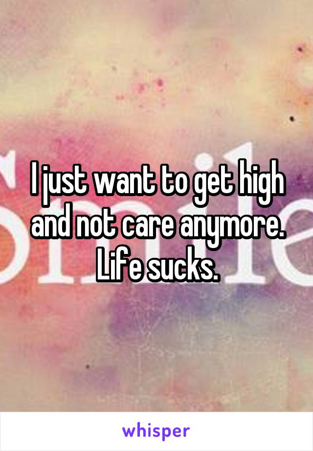 I just want to get high and not care anymore. Life sucks.