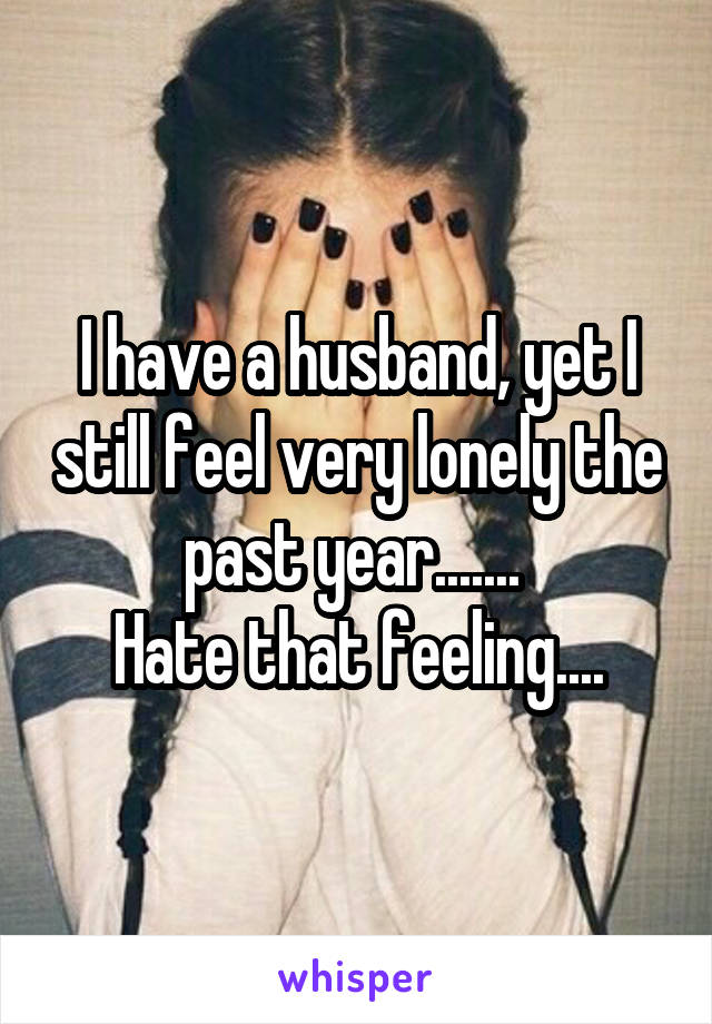 I have a husband, yet I still feel very lonely the past year....... 
Hate that feeling....