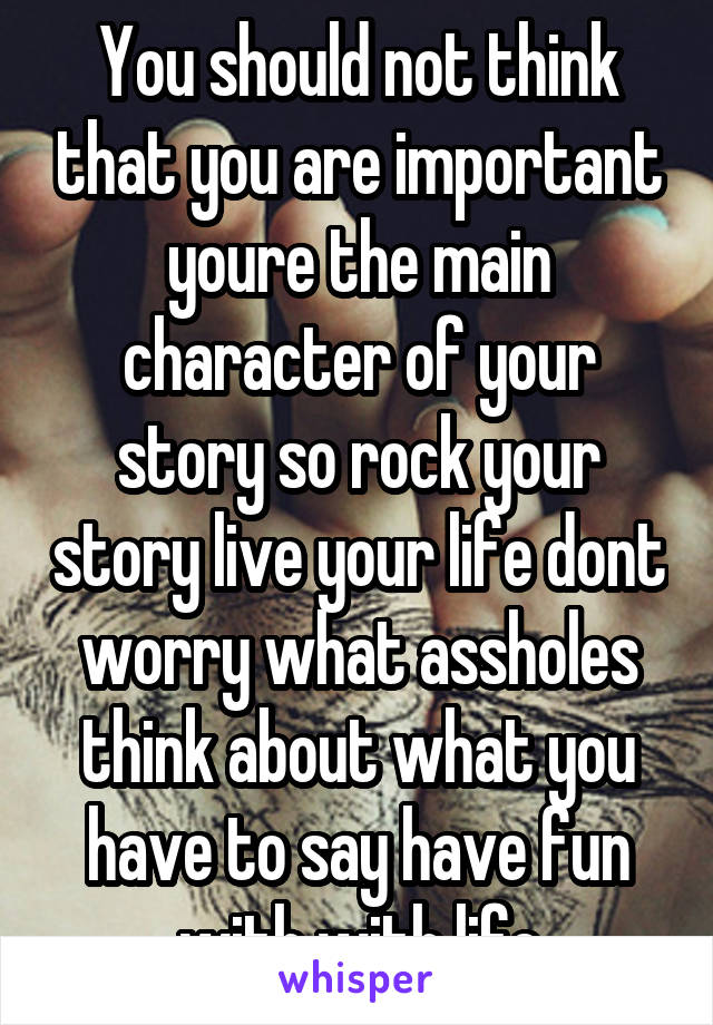 You should not think that you are important youre the main character of your story so rock your story live your life dont worry what assholes think about what you have to say have fun with with life