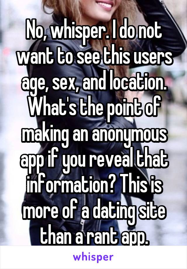 No, whisper. I do not want to see this users age, sex, and location. What's the point of making an anonymous app if you reveal that information? This is more of a dating site than a rant app.