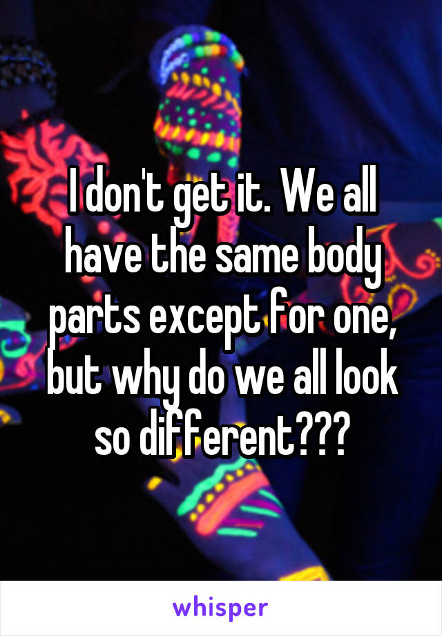 I don't get it. We all have the same body parts except for one, but why do we all look so different???