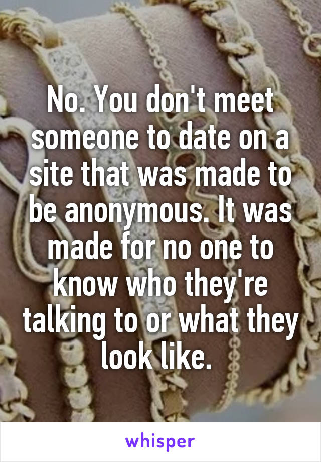 No. You don't meet someone to date on a site that was made to be anonymous. It was made for no one to know who they're talking to or what they look like. 