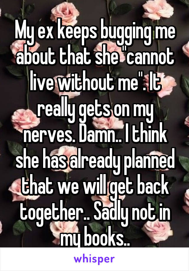 My ex keeps bugging me about that she "cannot live without me". It really gets on my nerves. Damn.. I think she has already planned that we will get back together.. Sadly not in my books..