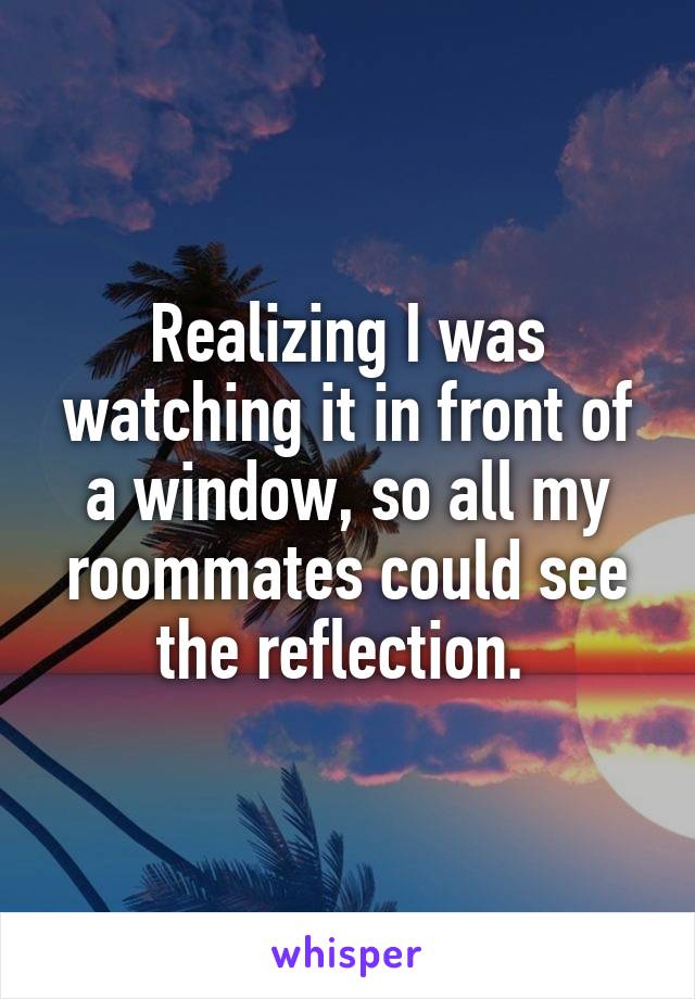 Realizing I was watching it in front of a window, so all my roommates could see the reflection. 