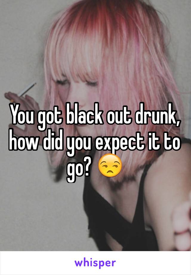 You got black out drunk, how did you expect it to go? 😒