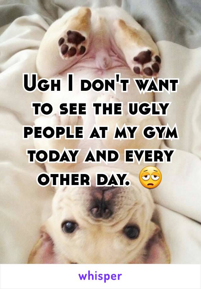 Ugh I don't want to see the ugly people at my gym today and every other day. 😩