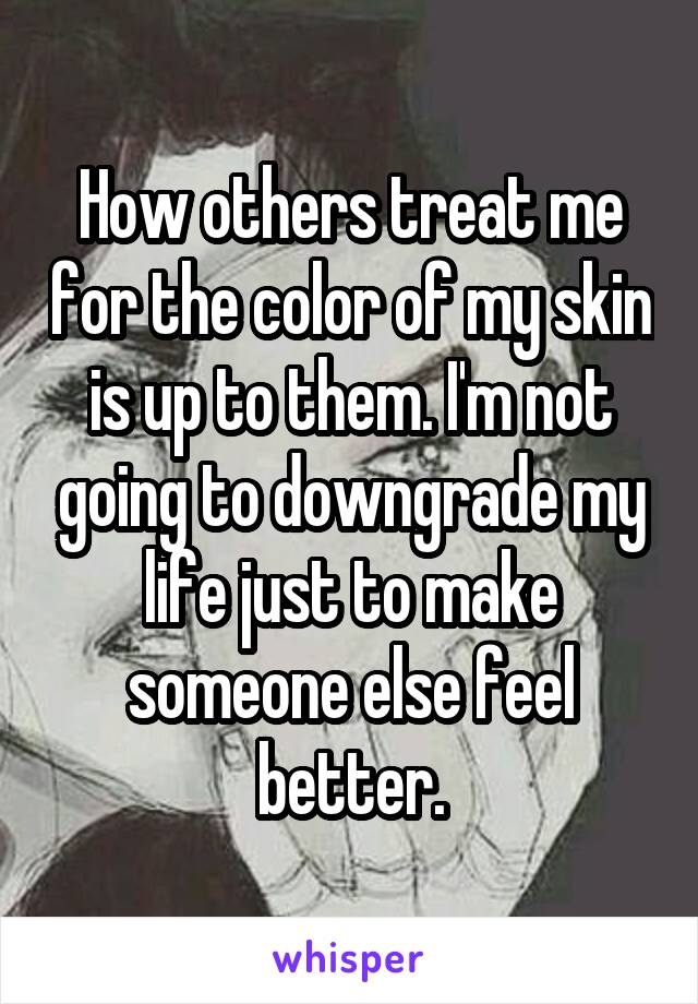 How others treat me for the color of my skin is up to them. I'm not going to downgrade my life just to make someone else feel better.