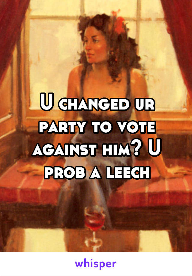 U changed ur party to vote against him? U prob a leech