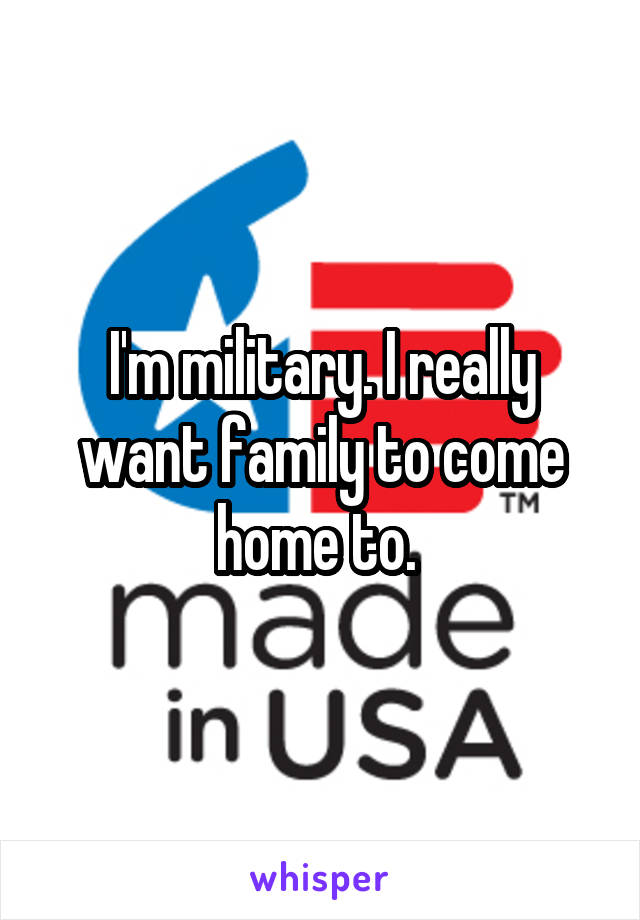 I'm military. I really want family to come home to. 