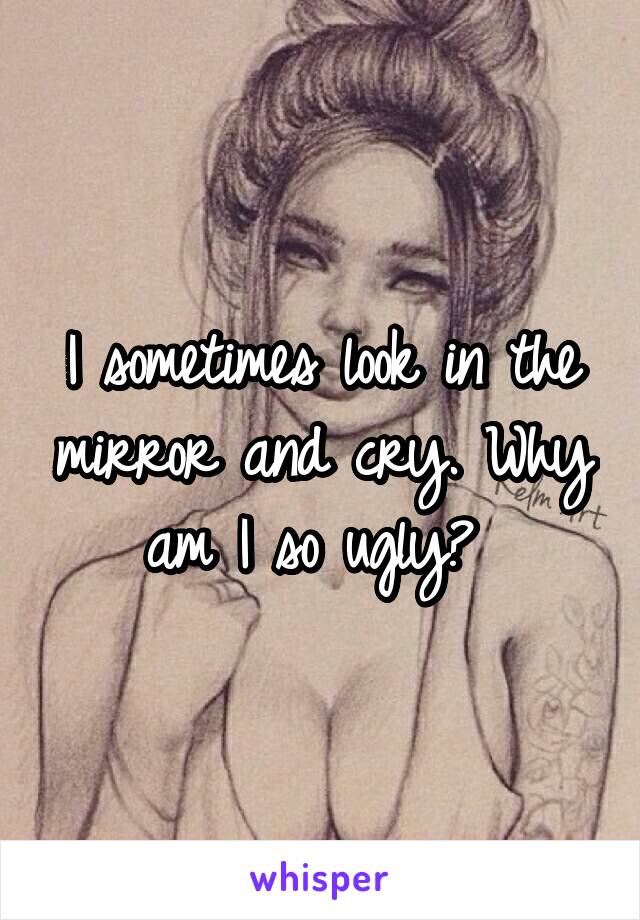 I sometimes look in the mirror and cry. Why am I so ugly? 