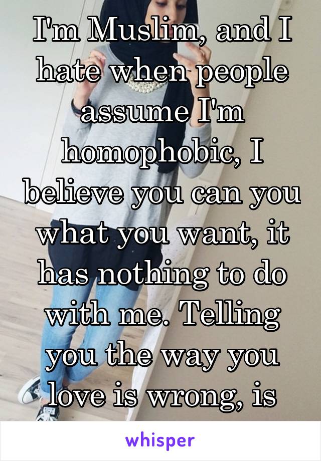 I'm Muslim, and I hate when people assume I'm homophobic, I believe you can you what you want, it has nothing to do with me. Telling you the way you love is wrong, is just rude