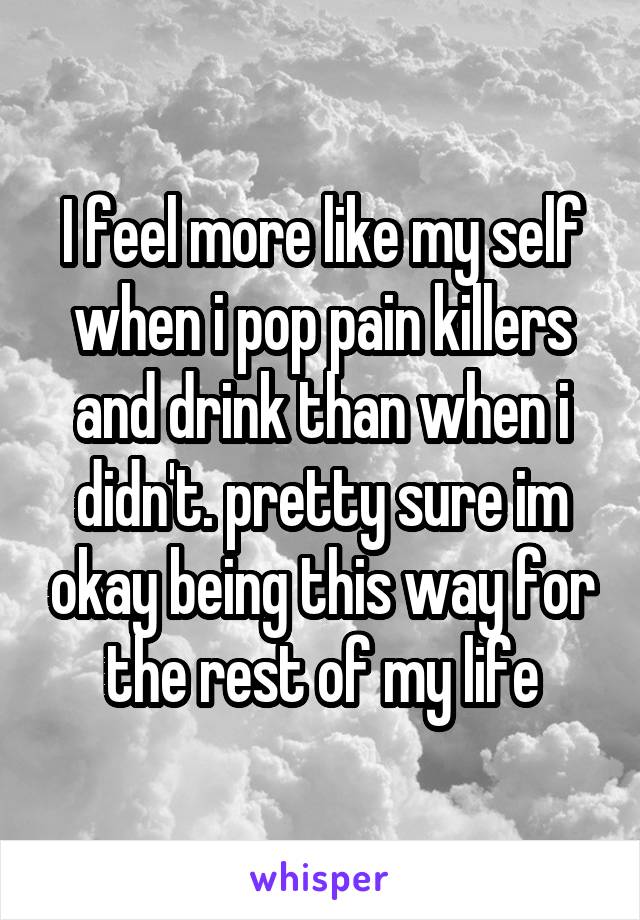 I feel more like my self when i pop pain killers and drink than when i didn't. pretty sure im okay being this way for the rest of my life