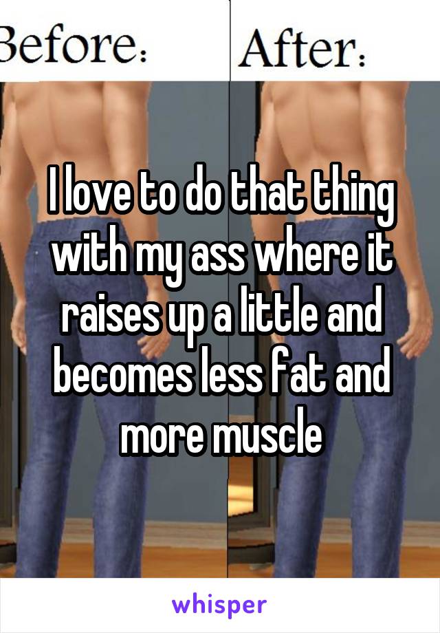 I love to do that thing with my ass where it raises up a little and becomes less fat and more muscle