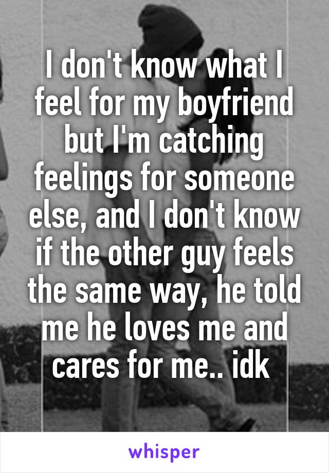 I don't know what I feel for my boyfriend but I'm catching feelings for someone else, and I don't know if the other guy feels the same way, he told me he loves me and cares for me.. idk 
