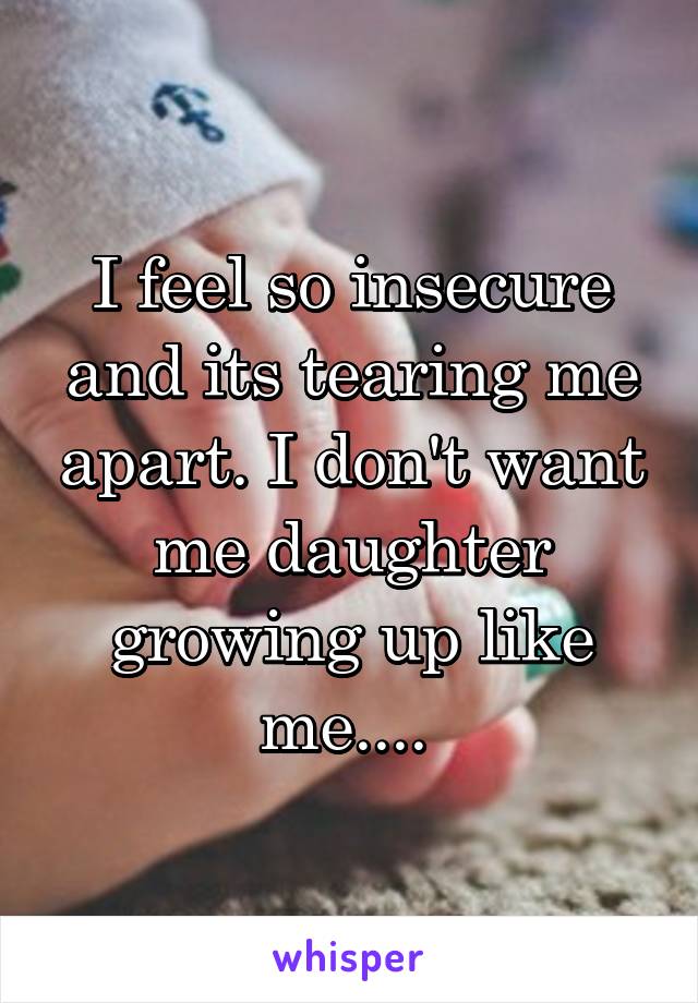 I feel so insecure and its tearing me apart. I don't want me daughter growing up like me.... 