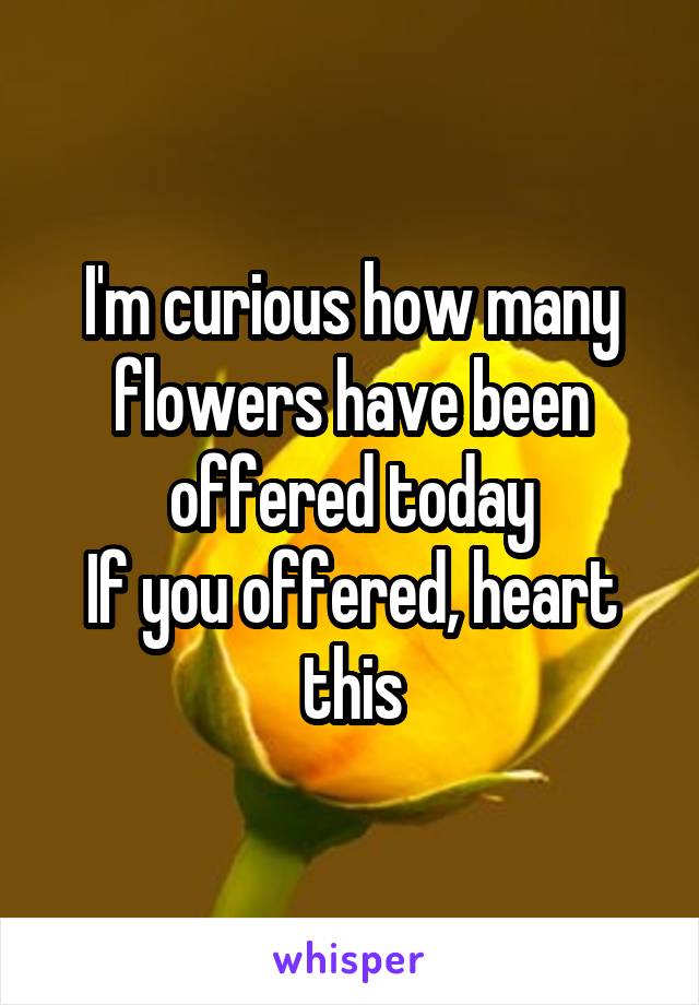 I'm curious how many flowers have been offered today
If you offered, heart this