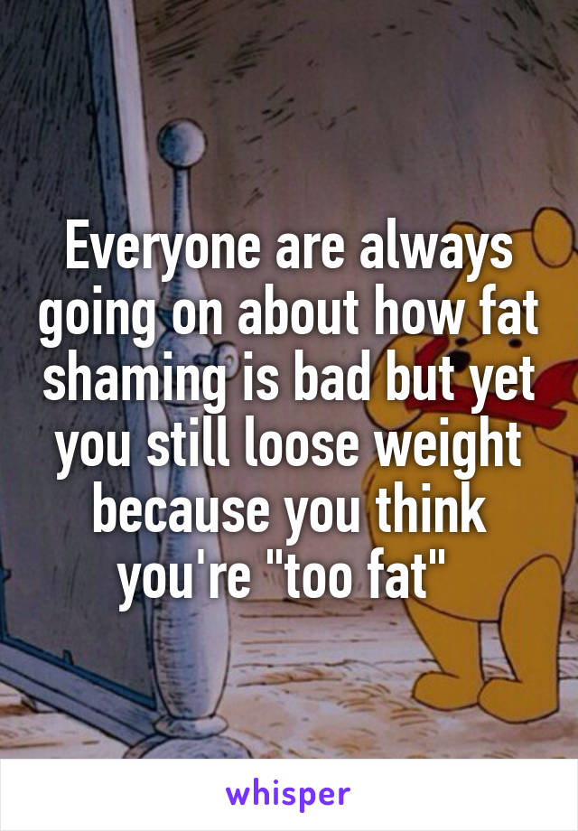 Everyone are always going on about how fat shaming is bad but yet you still loose weight because you think you're "too fat" 