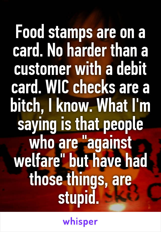 Food stamps are on a card. No harder than a customer with a debit card. WIC checks are a bitch, I know. What I'm saying is that people who are "against welfare" but have had those things, are stupid. 