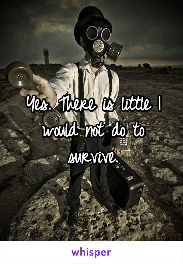 Yes. There is little I would not do to survive.