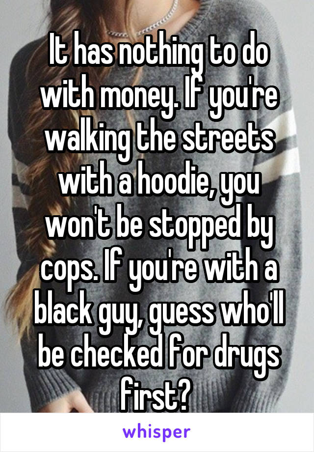 It has nothing to do with money. If you're walking the streets with a hoodie, you won't be stopped by cops. If you're with a black guy, guess who'll be checked for drugs first? 