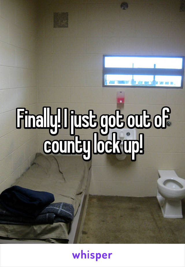 Finally! I just got out of county lock up!