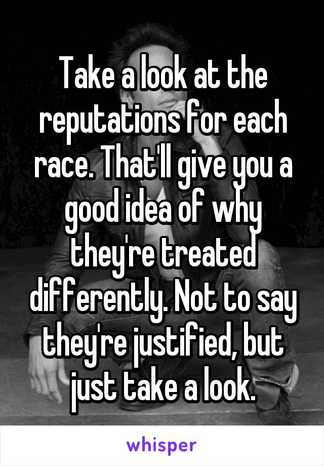 Take a look at the reputations for each race. That'll give you a good idea of why they're treated differently. Not to say they're justified, but just take a look.