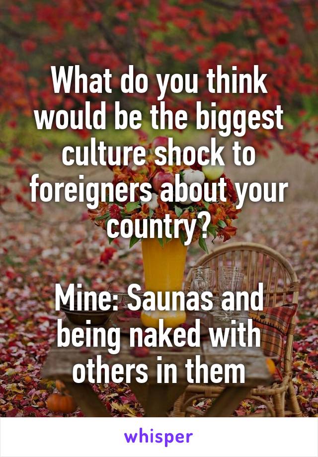 What do you think would be the biggest culture shock to foreigners about your country?

Mine: Saunas and being naked with others in them