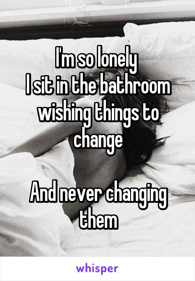 I'm so lonely 
I sit in the bathroom wishing things to change

And never changing them