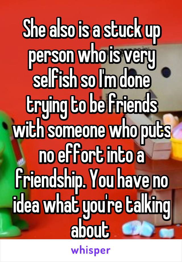 She also is a stuck up person who is very selfish so I'm done trying to be friends with someone who puts no effort into a friendship. You have no idea what you're talking about 