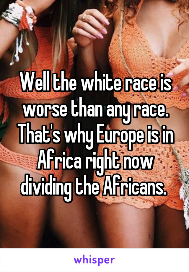 Well the white race is worse than any race. That's why Europe is in Africa right now dividing the Africans. 