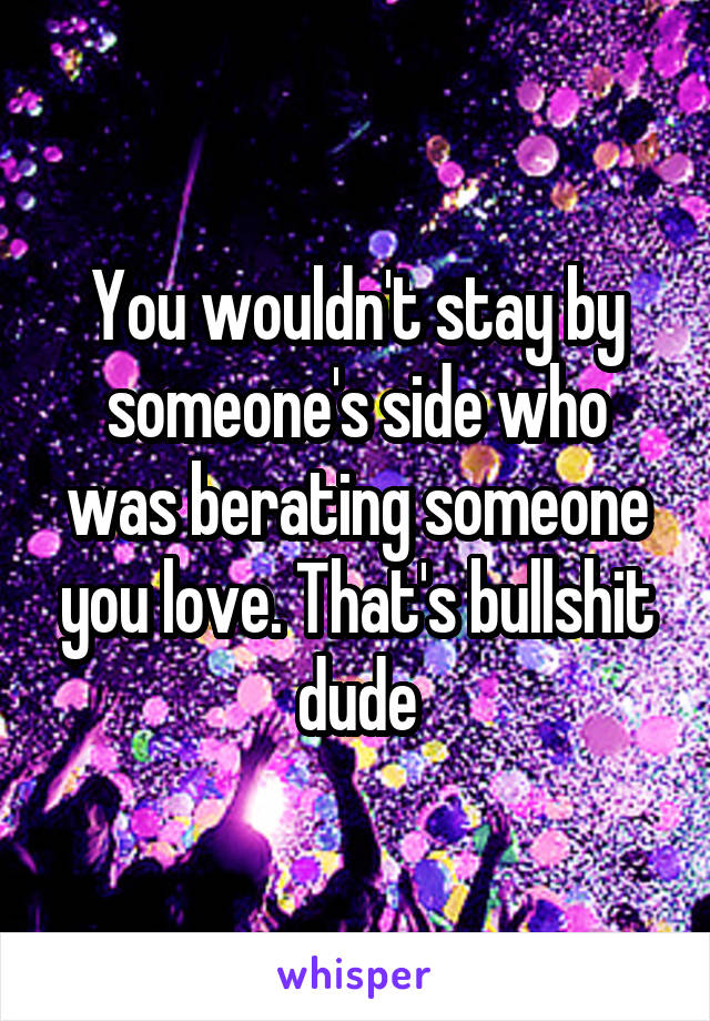 You wouldn't stay by someone's side who was berating someone you love. That's bullshit dude