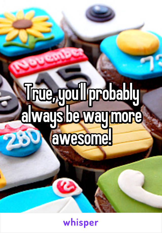 True, you'll probably always be way more awesome!