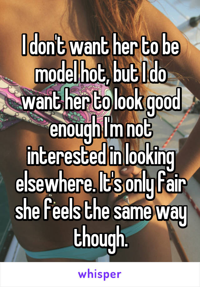 I don't want her to be model hot, but I do want her to look good enough I'm not interested in looking elsewhere. It's only fair she feels the same way though.