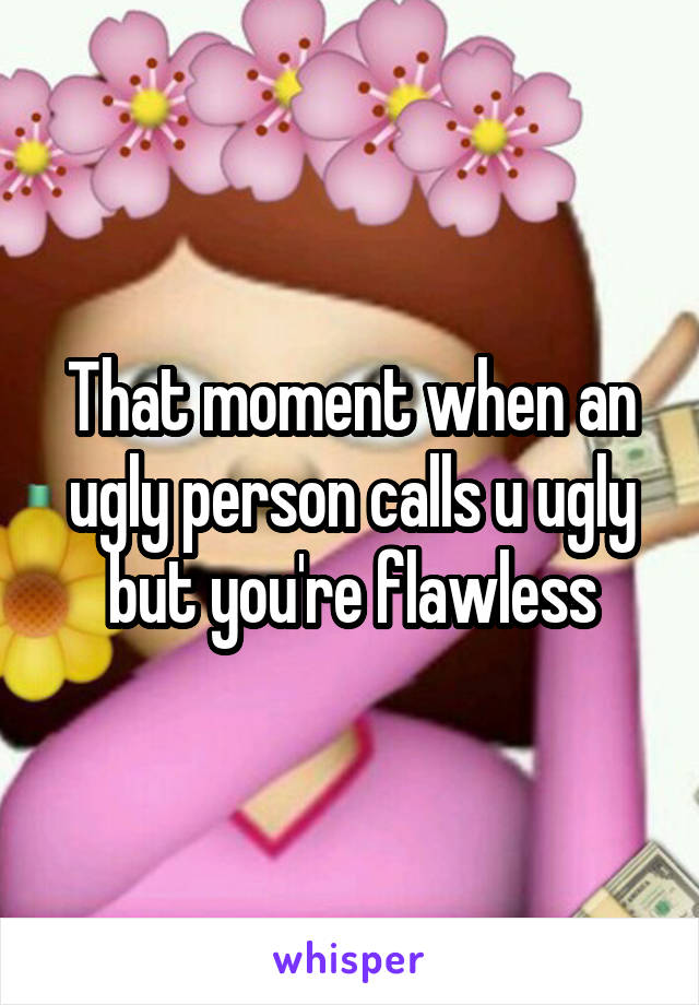 That moment when an ugly person calls u ugly but you're flawless